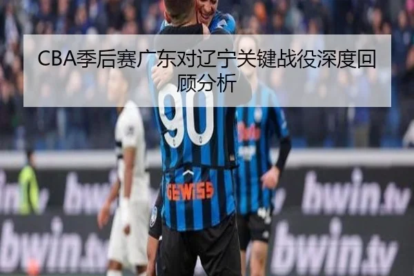 CBA季后赛广东对辽宁关键战役深度回顾分析
